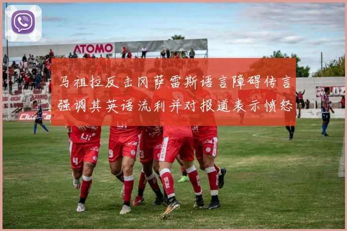 马祖拉反击冈萨雷斯语言障碍传言强调其英语流利并对报道表示愤怒