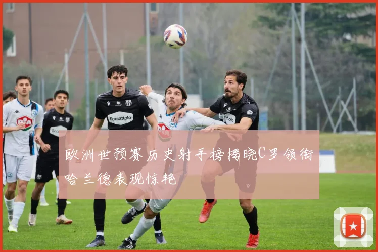 欧洲世预赛历史射手榜揭晓C罗领衔哈兰德表现惊艳