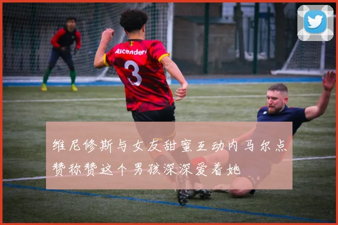 维尼修斯与女友甜蜜互动内马尔点赞称赞这个男孩深深爱着她