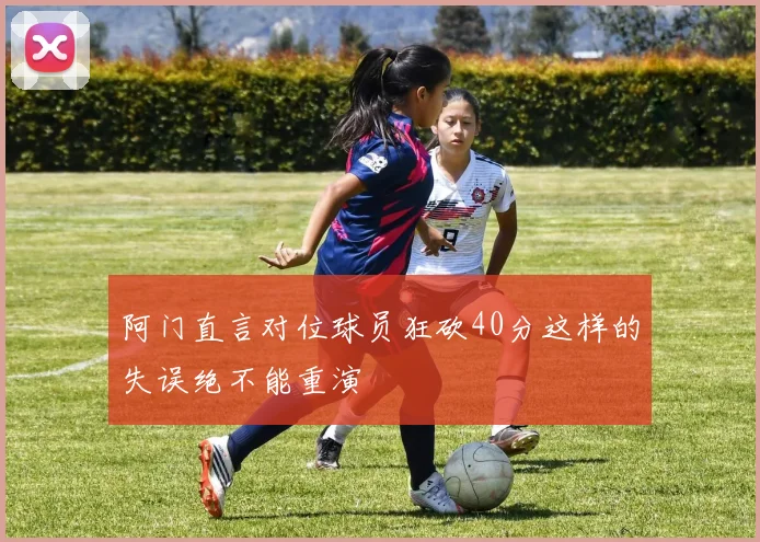 阿门直言对位球员狂砍40分这样的失误绝不能重演