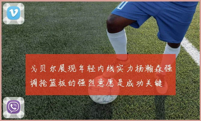 戈贝尔展现年轻内线实力杨瀚森强调抢篮板的强烈意愿是成功关键