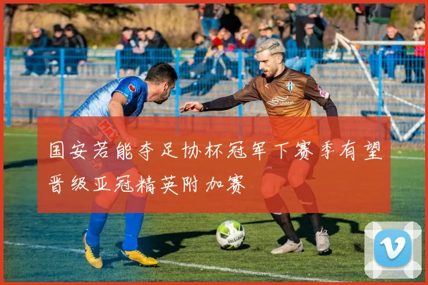 国安若能夺足协杯冠军下赛季有望晋级亚冠精英附加赛