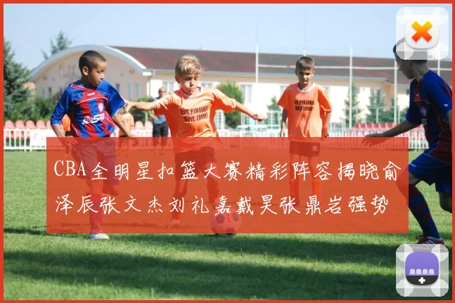 CBA全明星扣篮大赛精彩阵容揭晓俞泽辰张文杰刘礼嘉戴昊张鼎岩强势参赛