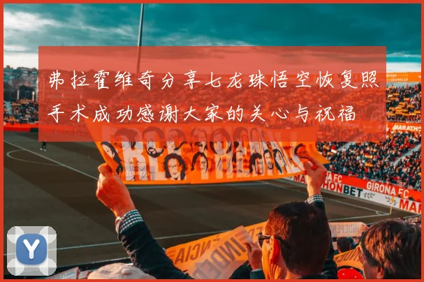 弗拉霍维奇分享七龙珠悟空恢复照手术成功感谢大家的关心与祝福
