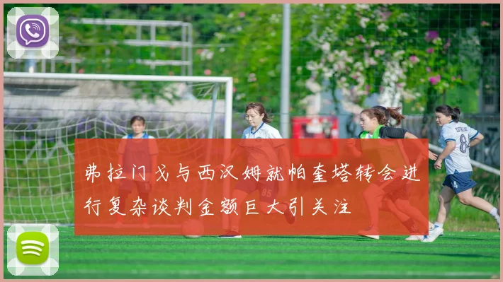 弗拉门戈与西汉姆就帕奎塔转会进行复杂谈判金额巨大引关注