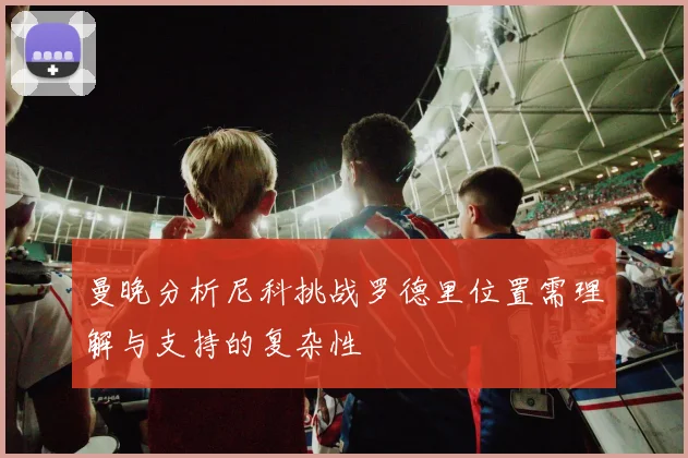 曼晚分析尼科挑战罗德里位置需理解与支持的复杂性