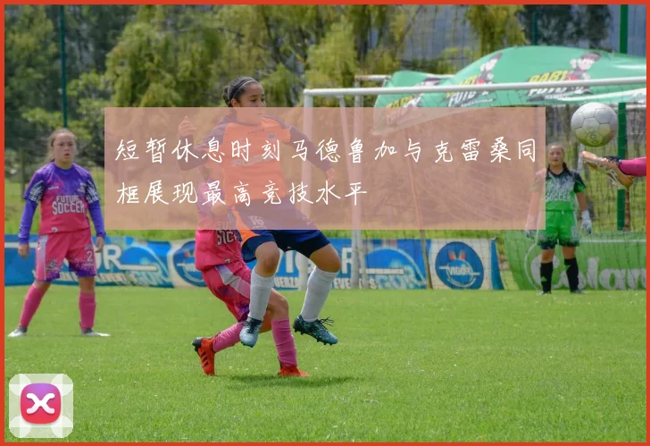 短暂休息时刻马德鲁加与克雷桑同框展现最高竞技水平