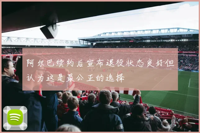阿尔巴续约后宣布退役状态良好但认为这是最公正的选择