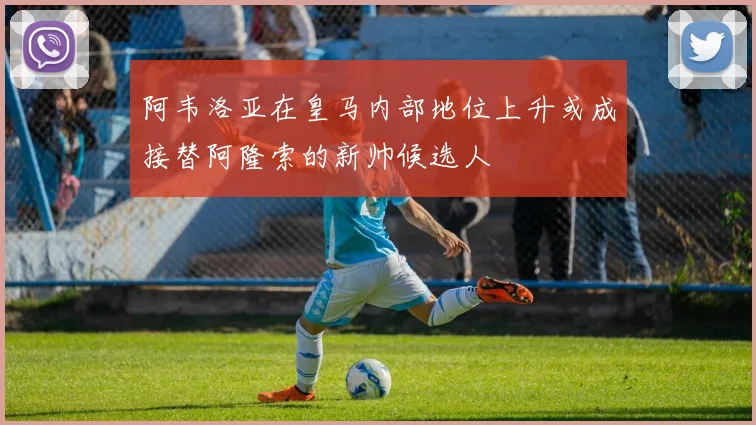 阿韦洛亚在皇马内部地位上升或成接替阿隆索的新帅候选人