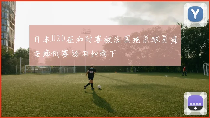 日本U20在加时赛被法国绝杀球员痛苦瘫倒赛场泪如雨下