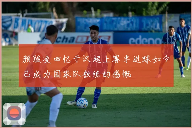 颜骏凌回忆于汉超上赛季进球如今已成为国家队教练的感慨