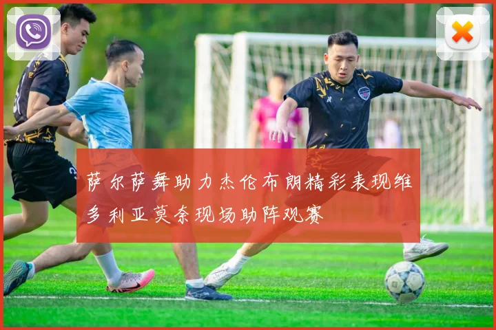 萨尔萨舞助力杰伦布朗精彩表现维多利亚莫奈现场助阵观赛