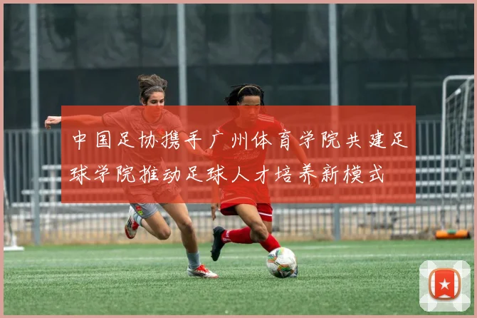 中国足协携手广州体育学院共建足球学院推动足球人才培养新模式