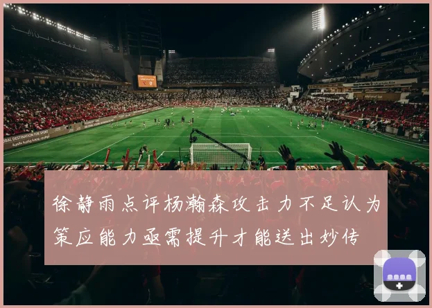 徐静雨点评杨瀚森攻击力不足认为策应能力亟需提升才能送出妙传
