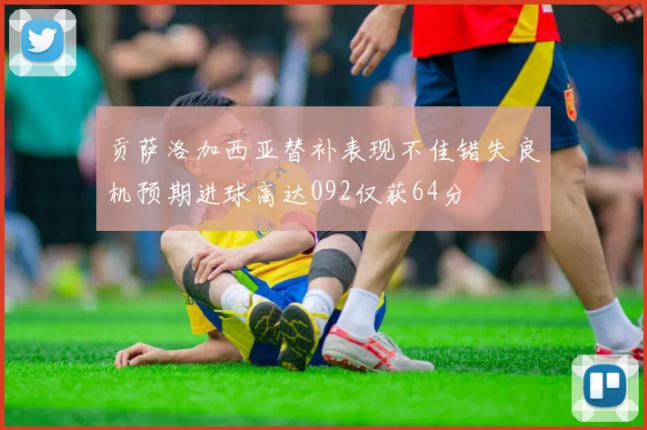 贡萨洛加西亚替补表现不佳错失良机预期进球高达092仅获64分