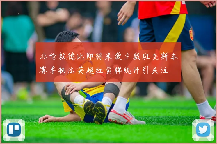 北伦敦德比即将来袭主裁班克斯本赛季执法英超红黄牌统计引关注
