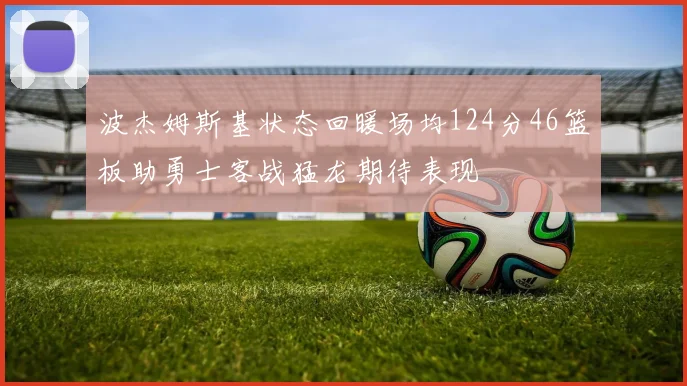 波杰姆斯基状态回暖场均124分46篮板助勇士客战猛龙期待表现