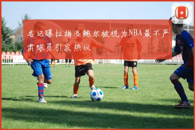 名记曝拉梅洛鲍尔被视为NBA最不严肃球员引发热议