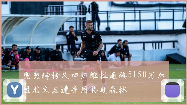 兜兜转转又回归维拉道路5150万加盟尤文后遭弃用再赴森林