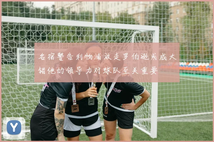 名宿警告利物浦放走罗伯逊或成大错他的领导力对球队至关重要