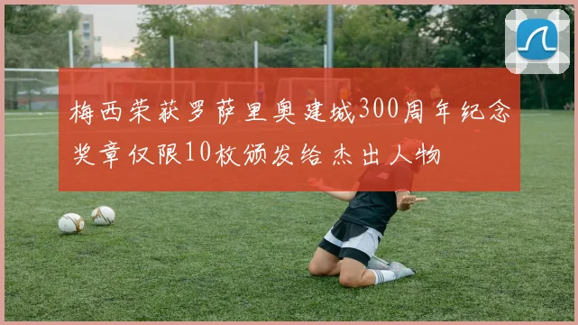 梅西荣获罗萨里奥建城300周年纪念奖章仅限10枚颁发给杰出人物