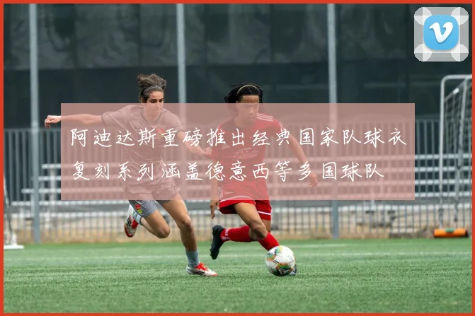 阿迪达斯重磅推出经典国家队球衣复刻系列涵盖德意西等多国球队