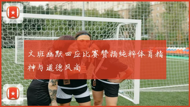 文班幽默回应比赛赞扬纯粹体育精神与道德风尚