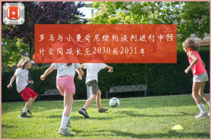 罗马与小曼奇尼续约谈判进行中预计合同延长至2030或2031年