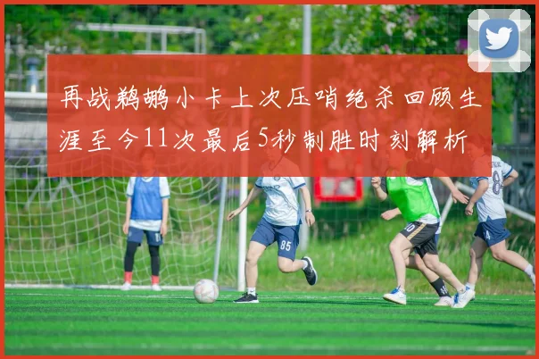 再战鹈鹕小卡上次压哨绝杀回顾生涯至今11次最后5秒制胜时刻解析