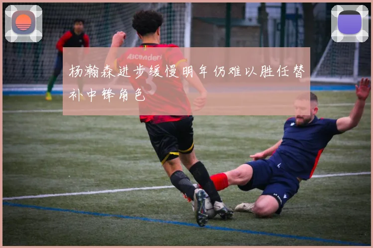 杨瀚森进步缓慢明年仍难以胜任替补中锋角色